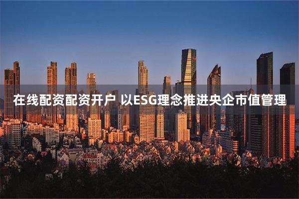   在线配资配资开户 以ESG理念推进央企市值管理