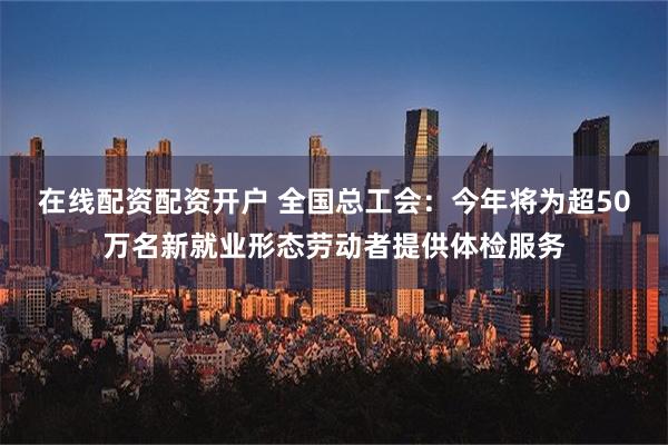   在线配资配资开户 全国总工会：今年将为超50万名新就业形态劳动者提供体检服务