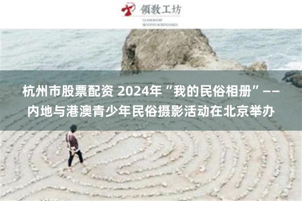 杭州市股票配资 2024年“我的民俗相册”——内地与港澳青少年民俗摄影活动在北京举办