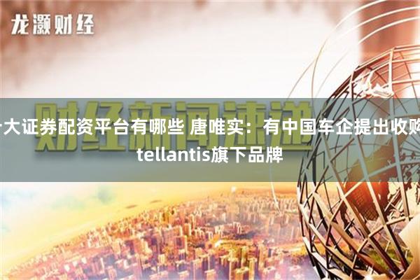 十大证券配资平台有哪些 唐唯实：有中国车企提出收购Stellantis旗下品牌