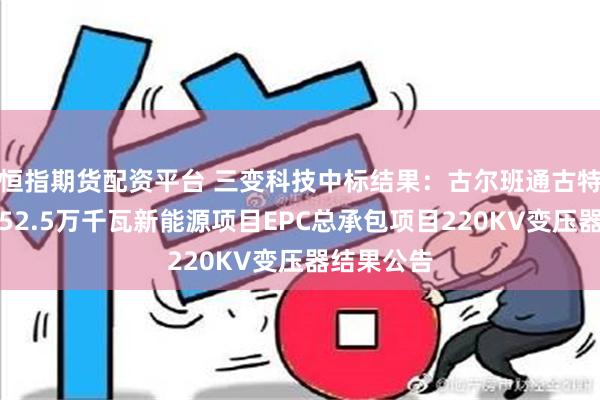 恒指期货配资平台 三变科技中标结果：古尔班通古特沙漠基地52.5万千瓦新能源项目EPC总承包项目220KV变压器结果公告