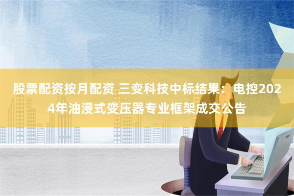 股票配资按月配资 三变科技中标结果：电控2024年油浸式变压器专业框架成交公告