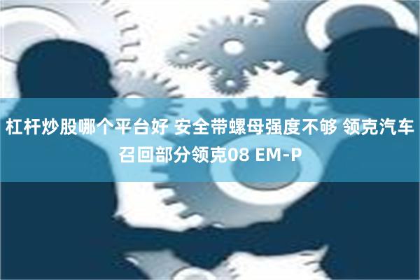 杠杆炒股哪个平台好 安全带螺母强度不够 领克汽车召回部分领克08 EM-P