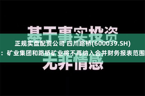 正规实盘配资公司 四川路桥(600039.SH)：矿业集团和路桥矿业将不再纳入合并财务报表范围