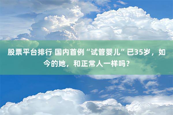 股票平台排行 国内首例“试管婴儿”已35岁，如今的她，和正常人一样吗？