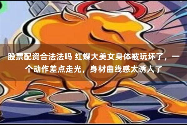 股票配资合法法吗 红蝶大美女身体被玩坏了，一个动作差点走光，