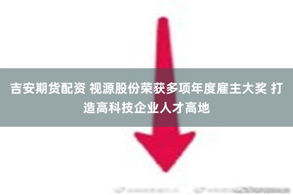 吉安期货配资 视源股份荣获多项年度雇主大奖 打造高科技企业人才高地