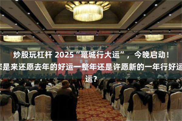 炒股玩杠杆 2025“鼍城行大运”，今晚启动！您是来还愿去年的好运一整年还是许愿新的一年行好运？